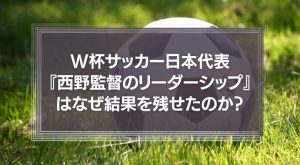 W杯サッカー日本代表『西野監督のリーダーシップ』はなぜ結果を残せたのか？