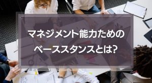 マネジメント能力を身に着けるためのベーススタンスとは？