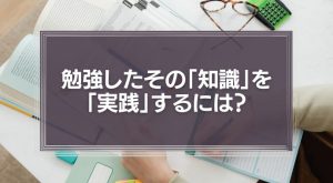 勉強したその「知識」を「実践」するには？