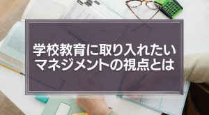 学校教育に取り入れたい、マネジメントの視点とは