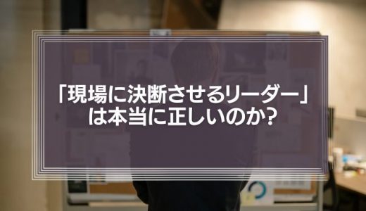 「現場の声を重視し、現場に決断させるリーダー」は本当に正しいのか？