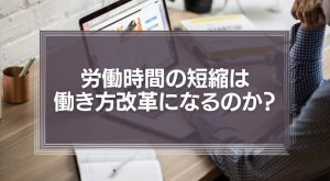 労働時間の短縮は、本当に働き方改革になるのか？