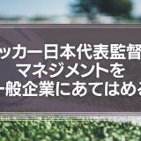 サッカー日本代表監督のマネジメントを、一般企業にあてはめてみる