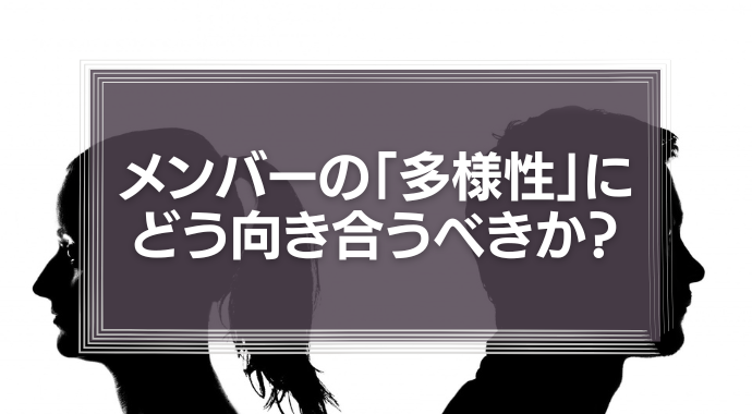 メンバーの「多様性」に組織はどう向き合うべきか？