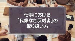 仕事における「代案なき反対者」の取り扱い方について。