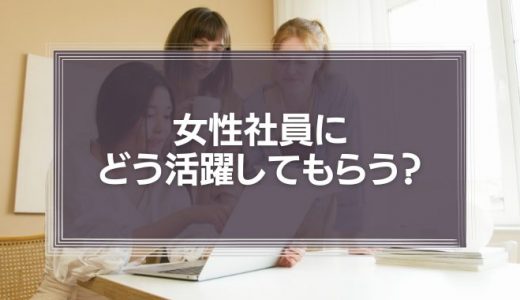 女性社員にどう活躍してもらう？採用とマネジメントのコツ