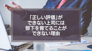 「正しい評価」ができない上司には、部下を育てることができない理由とは？