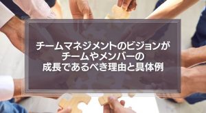 【顧客満足は必要ない】チームマネジメントのビジョンがチームやメンバーの成長であるべき理由と具体例な職場例を紹介！