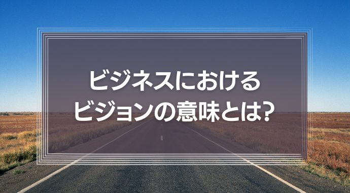 ビジネスにおけるビジョンの意味とは？企業事例や策定手順を紹介