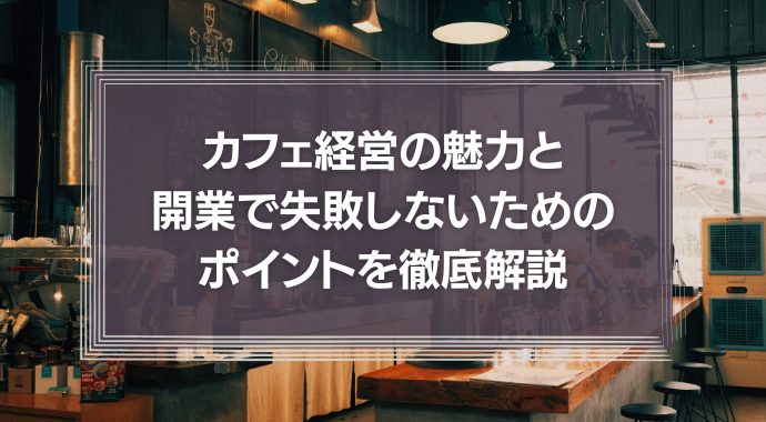 喫茶店・カフェ経営の魅力と開業で失敗しないためのポイントを徹底解説！