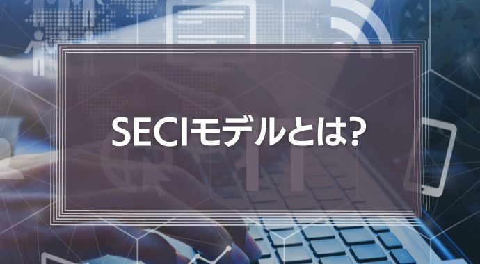 seciモデルとは？未導入でもわかるナレッジマネジメント理論の解説