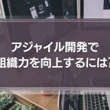 アジャイル開発で組織力を向上するには？