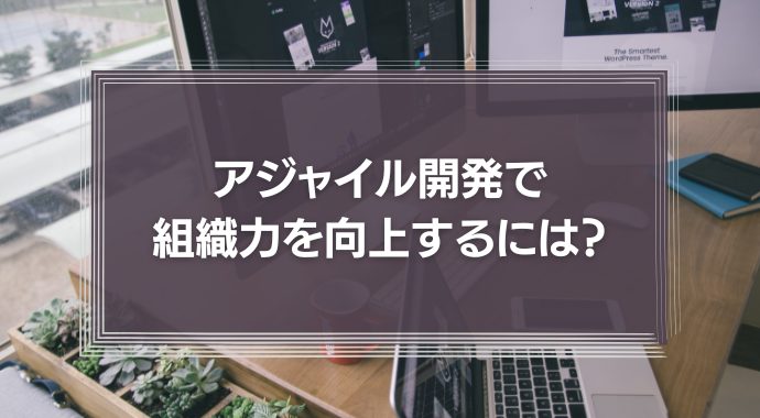 アジャイル開発で組織力を向上するには？