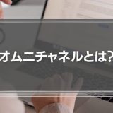 オムニチャネルとは？意味や事例をわかりやすく解説